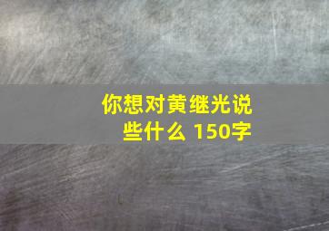 你想对黄继光说些什么 150字